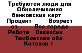 Требуются люди для Обналичивания банковских карт  › Процент ­ 25 › Возраст от ­ 18 - Все города Работа » Вакансии   . Тамбовская обл.,Котовск г.